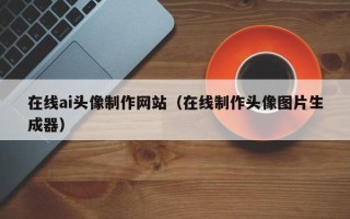 荣成在线ai头像制作网站（在线制作头像图片生成器）