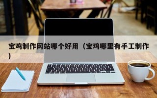 荣成宝鸡制作网站哪个好用（宝鸡哪里有手工制作）